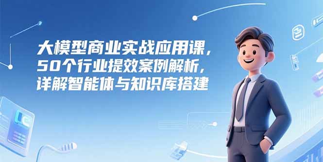 大模型商业实战应用课，50个行业提效案例解析，详解智能体与知识库搭建-网创吧