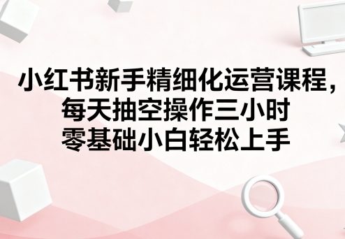 小红书新手精细化运营课程，每天抽空操作三小时，零基础小白轻松上手-网创吧