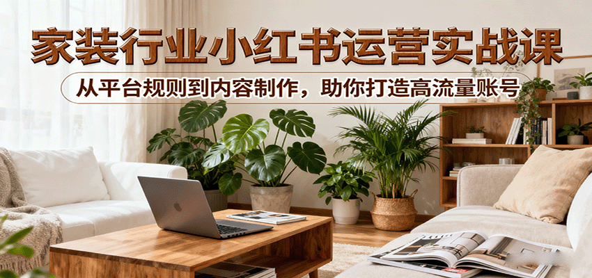 小红书家装行业运营实战课：从平台规则到内容制作，助你打造高流量账号-网创吧