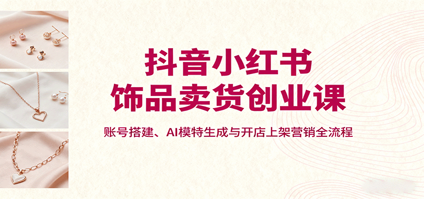 抖音小红书饰品卖货创业课，账号搭建、AI模特生成与开店上架营销全流程-网创吧