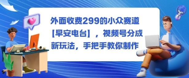 外面收费299的小众赛道【早安电台】，视频号分成新玩法，手把手教你制作-网创吧